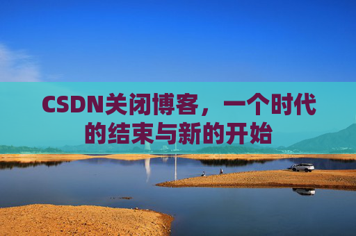CSDN关闭博客，一个时代的结束与新的开始